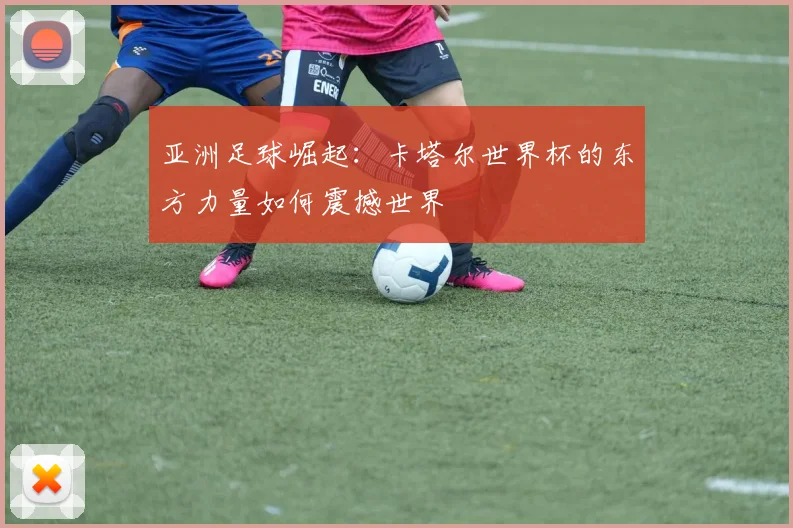 亚洲足球崛起：卡塔尔世界杯的东方力量如何震撼世界
