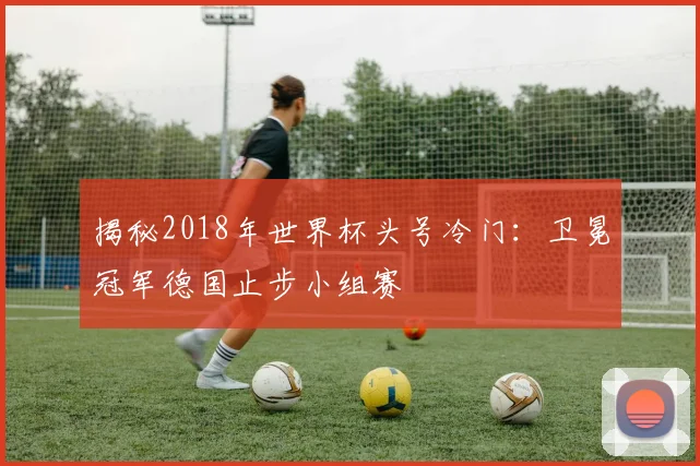 揭秘2018年世界杯头号冷门：卫冕冠军德国止步小组赛
