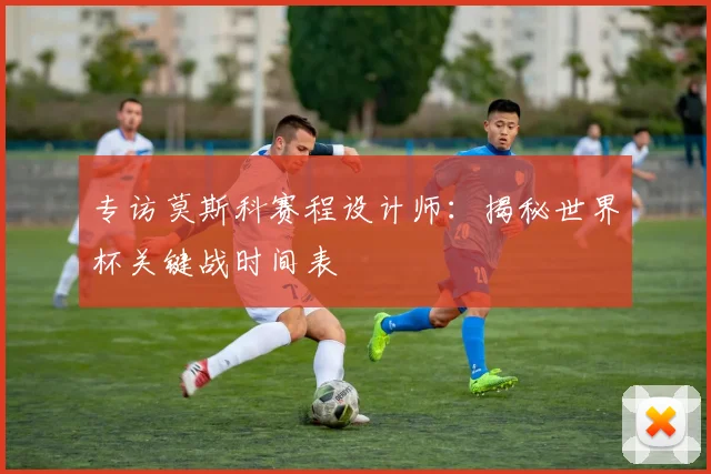 专访莫斯科赛程设计师：揭秘世界杯关键战时间表