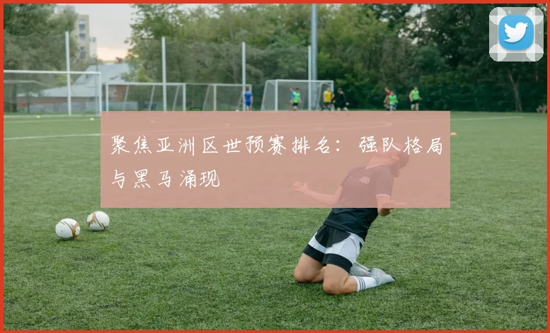 聚焦亚洲区世预赛排名：强队格局与黑马涌现