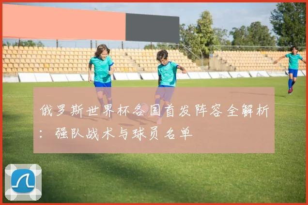 俄罗斯世界杯各国首发阵容全解析:强队战术与球员名单