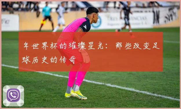 年世界杯的璀璨星光:那些改变足球历史的传奇