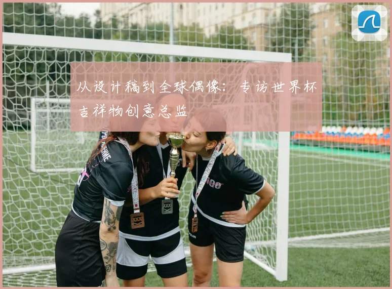 从设计稿到全球偶像：专访世界杯吉祥物创意总监