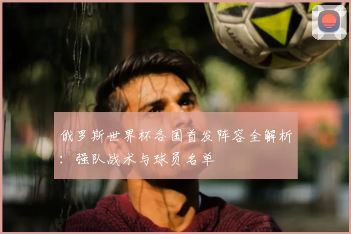俄罗斯世界杯各国首发阵容全解析:强队战术与球员名单